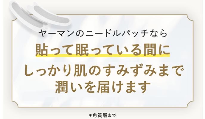 ヤーマンのニードルパッチなら貼って眠っている間にしっかり肌のすみずみまで潤いを届けます ※角質層まで