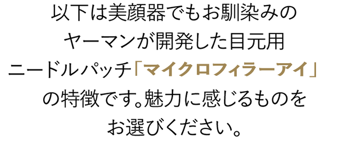 以下は美顔器でもお馴染みのヤーマンが開発した目元用ニードルパッチ「マイクロフィラーアイ」の特徴です。魅力に感じるものをお選びください。