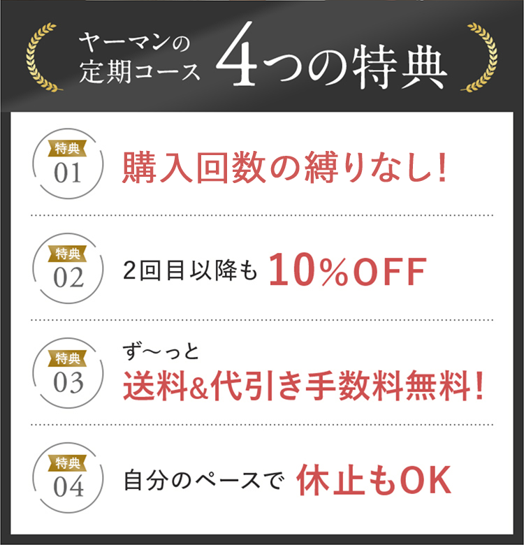 ヤーマンの定期コース4つの特典 特典01 購入回数の縛りなし！ 特典02 2回目以降も10%OFF 特典03 ず〜っと送料&代引き手数料無料！ 特典04 自分のペースで休止もOK